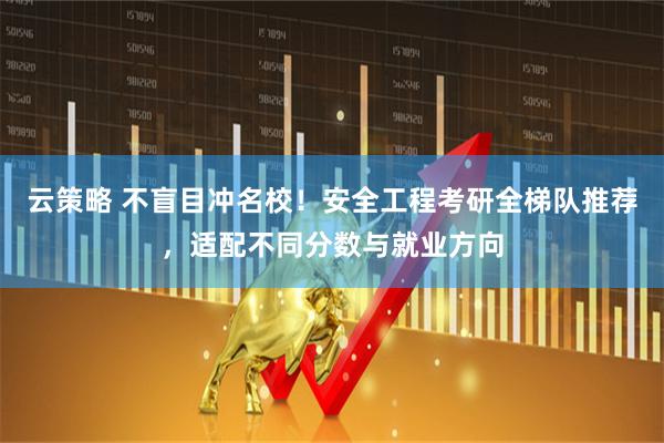云策略 不盲目冲名校！安全工程考研全梯队推荐，适配不同分数与就业方向