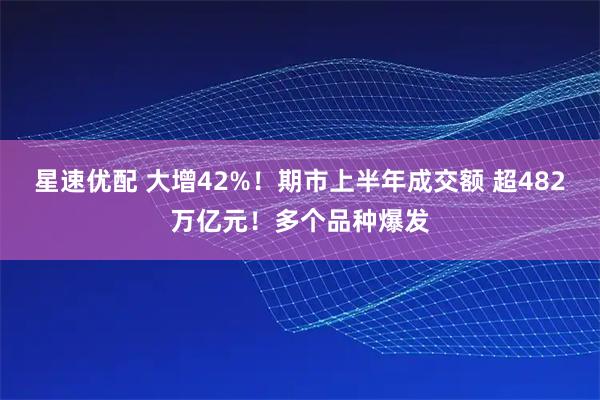 星速优配 大增42%!期市上半年成交额 超482万亿元!多个品种爆发
