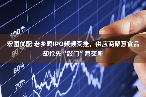 宏图优配 老乡鸡IPO频频受挫，供应商聚慧食品却抢先“敲门”港交所