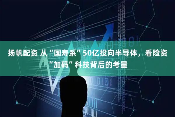扬帆配资 从“国寿系”50亿投向半导体，看险资“加码”科技背后的考量