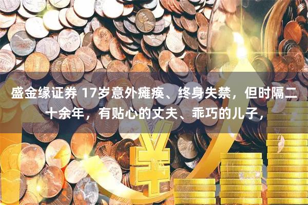 盛金缘证券 17岁意外瘫痪、终身失禁，但时隔二十余年，有贴心的丈夫、乖巧的儿子，