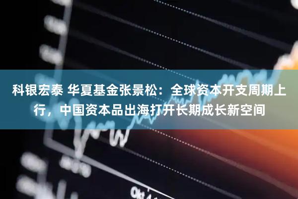 科银宏泰 华夏基金张景松：全球资本开支周期上行，中国资本品出海打开长期成长新空间