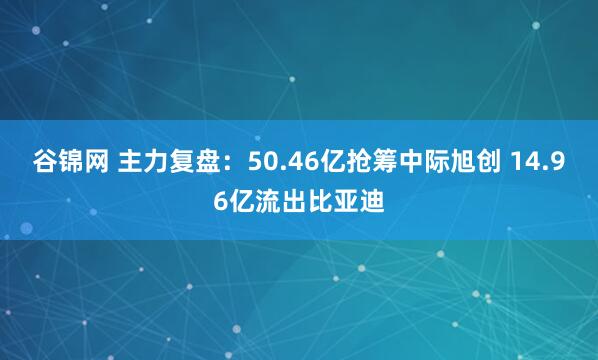 谷锦网 主力复盘：50.46亿抢筹中际旭创 14.96亿流出比亚迪