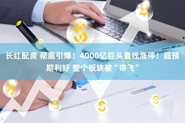 长红配资 彻底引爆！4000亿巨头直线涨停！超预期利好 整个板块被“带飞”