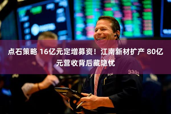 点石策略 16亿元定增募资!江南新材扩产 80亿元营收背后藏隐忧