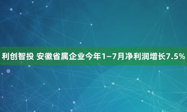 利创智投 安徽省属企业今年1—7月净利润增长7.5%