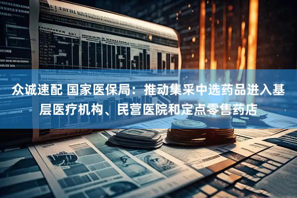 众诚速配 国家医保局：推动集采中选药品进入基层医疗机构、民营医院和定点零售药店