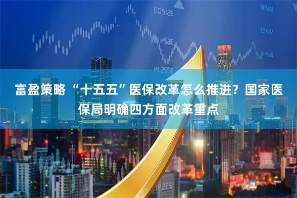富盈策略 “十五五”医保改革怎么推进?国家医保局明确四方面改革重点