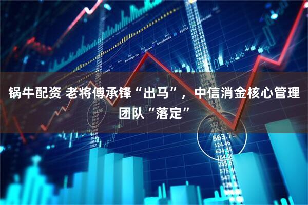 锅牛配资 老将傅承锋“出马”，中信消金核心管理团队“落定”