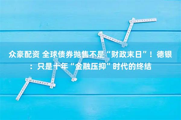 众豪配资 全球债券抛售不是“财政末日”！德银：只是十年“金融压抑”时代的终结